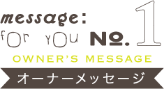 message:for you NO.1【OWNER’S MESSAGE オーナーメッセージ】